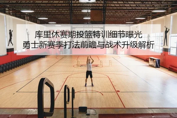 库里休赛期投篮特训细节曝光 勇士新赛季打法前瞻与战术升级解析